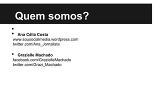 Quem somos?
•
• Ana Célia Costa
www.sousocialmedia.wordpress.com
twitter.com/Ana_Jornalista
• Grazielle Machado
facebook.com/GrazielleMachado
twitter.com/Grazi_Machado
 