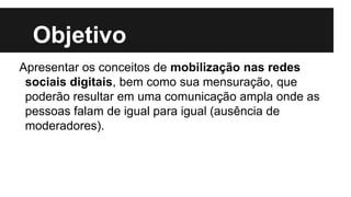 Objetivo
Apresentar os conceitos de mobilização nas redes
sociais digitais, bem como sua mensuração, que
poderão resultar em uma comunicação ampla onde as
pessoas falam de igual para igual (ausência de
moderadores).
 