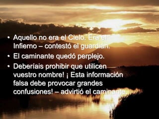 • Aquello no era el Cielo. Era el
  Infierno – contestó el guardián.
• El caminante quedó perplejo.
• Deberíais prohibir que utilicen
  vuestro nombre! ¡ Esta información
  falsa debe provocar grandes
  confusiones! – advirtió el caminante.
 