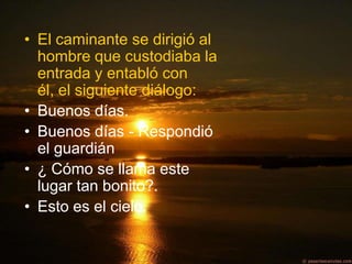 • El caminante se dirigió al
  hombre que custodiaba la
  entrada y entabló con
  él, el siguiente diálogo:
• Buenos días.
• Buenos días - Respondió
  el guardián
• ¿ Cómo se llama este
  lugar tan bonito?.
• Esto es el cielo.
 