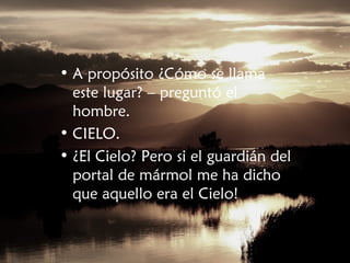 • A propósito ¿Cómo se llama
este lugar? – preguntó el
hombre.
• CIELO.
• ¿El Cielo? Pero si el guardián del
portal de mármol me ha dicho
que aquello era el Cielo!
 