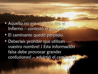 • Aquello no era el Cielo. Era elAquello no era el Cielo. Era el
Infierno – contestó el guardián.Infierno – contestó el guardián.
• El caminante quedó perplejo.El caminante quedó perplejo.
• Deberíais prohibir que utilicenDeberíais prohibir que utilicen
vuestro nombre! ¡ Esta informaciónvuestro nombre! ¡ Esta información
falsa debe provocar grandesfalsa debe provocar grandes
confusiones! – advirtió el caminanteconfusiones! – advirtió el caminante.
 