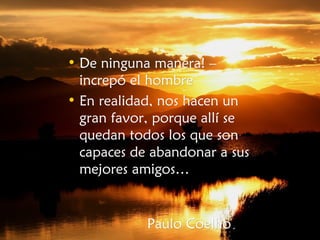 • De ninguna manera! –De ninguna manera! –
increpó el hombreincrepó el hombre
• En realidad, nos hacen unEn realidad, nos hacen un
gran favor, porque allí segran favor, porque allí se
quedan todos los que sonquedan todos los que son
capaces de abandonar a suscapaces de abandonar a sus
mejores amigos…mejores amigos…
Paulo CoelhoPaulo Coelho..
 