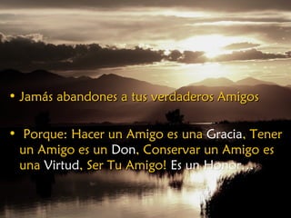 • Jamás abandones a tus verdaderos AmigosJamás abandones a tus verdaderos Amigos
• Porque: Hacer un Amigo esPorque: Hacer un Amigo es unauna GraciaGracia,, TenerTener
un Amigo esun Amigo es unun DonDon,, Conservar un AmigoConservar un Amigo eses
unauna VirtudVirtud, Ser Tu Amigo!Ser Tu Amigo! Es un Honor…Es un Honor…
 