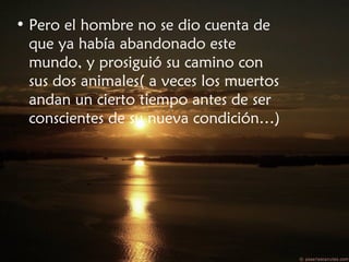• Pero el hombre no se dio cuenta de
que ya había abandonado este
mundo, y prosiguió su camino con
sus dos animales( a veces los muertos
andan un cierto tiempo antes de ser
conscientes de su nueva condición…)
 