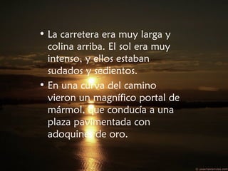 • La carretera era muy larga y
colina arriba. El sol era muy
intenso, y ellos estaban
sudados y sedientos.
• En una curva del camino
vieron un magnífico portal de
mármol, que conducía a una
plaza pavimentada con
adoquines de oro.
 