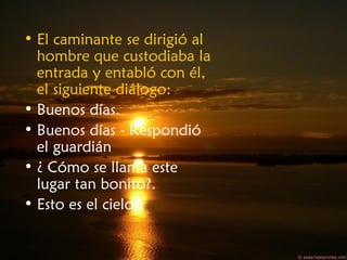 • El caminante se dirigió al
hombre que custodiaba la
entrada y entabló con él,
el siguiente diálogo:
• Buenos días.
• Buenos días - Respondió
el guardián
• ¿ Cómo se llama este
lugar tan bonito?.
• Esto es el cielo.
 