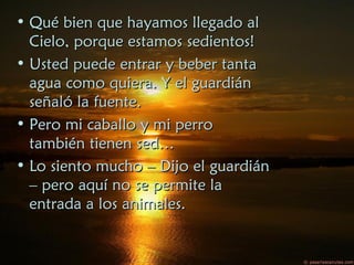• Qué bien que hayamos llegado alQué bien que hayamos llegado al
Cielo, porque estamos sedientos!Cielo, porque estamos sedientos!
• Usted puede entrar y beber tantaUsted puede entrar y beber tanta
agua como quiera. Y el guardiánagua como quiera. Y el guardián
señaló la fuente.señaló la fuente.
• Pero mi caballo y mi perroPero mi caballo y mi perro
también tienen sed…también tienen sed…
• Lo siento mucho – Dijo el guardiánLo siento mucho – Dijo el guardián
– pero aquí no se permite la– pero aquí no se permite la
entrada a los animales.entrada a los animales.
 