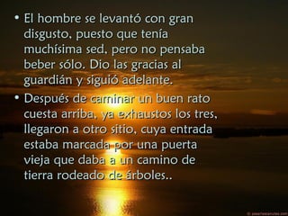 • El hombre se levantó con granEl hombre se levantó con gran
disgusto, puesto que teníadisgusto, puesto que tenía
muchísima sed, pero no pensabamuchísima sed, pero no pensaba
beber sólo. Dio las gracias albeber sólo. Dio las gracias al
guardián y siguió adelante.guardián y siguió adelante.
• Después de caminar un buen ratoDespués de caminar un buen rato
cuesta arriba, ya exhaustos los tres,cuesta arriba, ya exhaustos los tres,
llegaron a otro sitio, cuya entradallegaron a otro sitio, cuya entrada
estaba marcada por una puertaestaba marcada por una puerta
vieja que daba a un camino devieja que daba a un camino de
tierra rodeado de árboles..tierra rodeado de árboles..
 