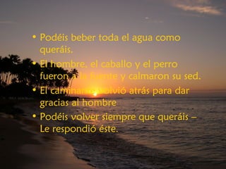 • Podéis beber toda el agua como
queráis.
• El hombre, el caballo y el perro
fueron a la fuente y calmaron su sed.
• El caminante volvió atrás para dar
gracias al hombre
• Podéis volver siempre que queráis –
Le respondió éste.
 