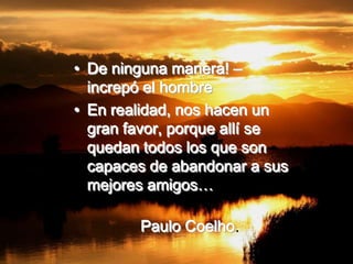• De ninguna manera! –
  increpó el hombre
• En realidad, nos hacen un
  gran favor, porque allí se
  quedan todos los que son
  capaces de abandonar a sus
  mejores amigos…

        Paulo Coelho.
 