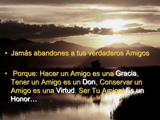 • Jamás abandones a tus verdaderos Amigos

• Porque: Hacer un Amigo es una Gracia,
  Tener un Amigo es un Don, Conservar un
  Amigo es una Virtud, Ser Tu Amigo! Es un
  Honor…
 