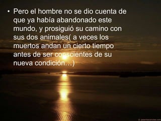 • Pero el hombre no se dio cuenta de
  que ya había abandonado este
  mundo, y prosiguió su camino con
  sus dos animales( a veces los
  muertos andan un cierto tiempo
  antes de ser conscientes de su
  nueva condición…)
 