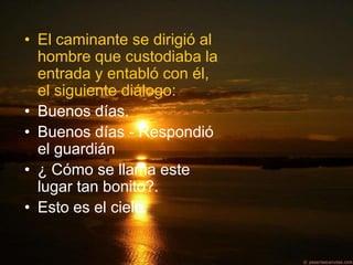 • El caminante se dirigió al
  hombre que custodiaba la
  entrada y entabló con él,
  el siguiente diálogo:
• Buenos días.
• Buenos días - Respondió
  el guardián
• ¿ Cómo se llama este
  lugar tan bonito?.
• Esto es el cielo.
 
