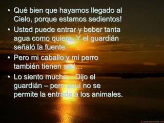 • Qué bien que hayamos llegado al
  Cielo, porque estamos sedientos!
• Usted puede entrar y beber tanta
  agua como quiera. Y el guardián
  señaló la fuente.
• Pero mi caballo y mi perro
  también tienen sed…
• Lo siento mucho – Dijo el
  guardián – pero aquí no se
  permite la entrada a los animales.
 