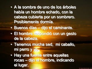 • A la sombra de uno de los árboles
  había un hombre echado, con la
  cabeza cubierta por un sombrero.
  Posiblemente dormía.
• Buenos días – dijo el caminante.
• El hombre respondió con un gesto
  de la cabeza.
• Tenemos mucha sed, mi caballo,
  mi perro y yo
• Hay una fuente entre aquellas
  rocas – dijo el hombre, indicando
  el lugar.
 