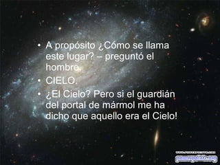 • A propósito ¿Cómo se llama
este lugar? – preguntó el
hombre.
• CIELO.
• ¿El Cielo? Pero si el guardián
del portal de mármol me ha
dicho que aquello era el Cielo!

 