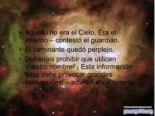 • Aquello no era el Cielo. Era el
Infierno – contestó el guardián.
• El caminante quedó perplejo.
• Deberíais prohibir que utilicen
vuestro nombre! ¡ Esta información
falsa debe provocar grandes
confusiones! – advirtió el caminante.

 