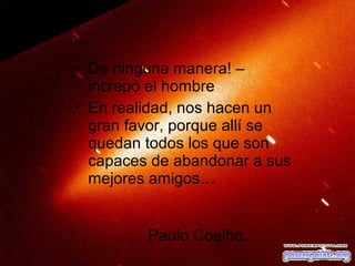 • De ninguna manera! –
increpó el hombre
• En realidad, nos hacen un
gran favor, porque allí se
quedan todos los que son
capaces de abandonar a sus
mejores amigos…
Paulo Coelho.

 