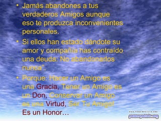 • Jamás abandones a tus
verdaderos Amigos aunque
eso te produzca inconvenientes
personales.
• Si ellos han estado dándote su
amor y compañía has contraído
una deuda: No abandonarlos
nunca”.
• Porque: Hacer un Amigo es
una Gracia, Tener un Amigo es
un Don, Conservar un Amigo
es una Virtud, Ser Tu Amigo!
Es un Honor…

 