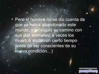 • Pero el hombre no se dio cuenta de
que ya había abandonado este
mundo, y prosiguió su camino con
sus dos animales( a veces los
muertos andan un cierto tiempo
antes de ser conscientes de su
nueva condición…)

 