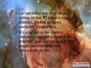 • La carretera era muy larga y
colina arriba. El sol era muy
intenso, y ellos estaban
sudados y sedientos
• En una curva del camino
vieron un magnífico portal de
mármol, que conducía a una
plaza pavimentada con
adoquines de oro.

 
