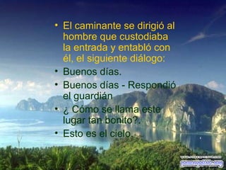 • El caminante se dirigió al
hombre que custodiaba
la entrada y entabló con
él, el siguiente diálogo:
• Buenos días.
• Buenos días - Respondió
el guardián
• ¿ Cómo se llama este
lugar tan bonito?.
• Esto es el cielo.

 