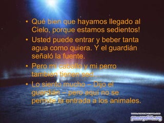 • Qué bien que hayamos llegado al
Cielo, porque estamos sedientos!
• Usted puede entrar y beber tanta
agua como quiera. Y el guardián
señaló la fuente.
• Pero mi caballo y mi perro
también tienen sed…
• Lo siento mucho – Dijo el
guardián – pero aquí no se
permite la entrada a los animales.

 
