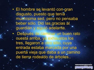• El hombre se levantó con gran
disgusto, puesto que tenía
muchísima sed, pero no pensaba
beber sólo. Dió las gracias al
guardián y siguió adelante.
• Después de caminar un buen rato
cuesta arriba, ya exhaustos los
tres, llegaron a otro sitio, cuya
entrada estaba marcada por una
puerta vieja que daba a un camino
de tierra rodeado de árboles..

 
