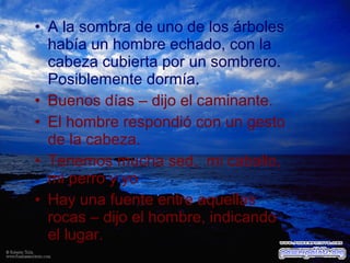 • A la sombra de uno de los árboles
había un hombre echado, con la
cabeza cubierta por un sombrero.
Posiblemente dormía.
• Buenos días – dijo el caminante.
• El hombre respondió con un gesto
de la cabeza.
• Tenemos mucha sed, mi caballo,
mi perro y yo
• Hay una fuente entre aquellas
rocas – dijo el hombre, indicando
el lugar.

 
