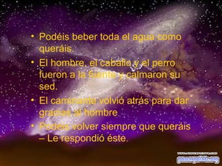 • Podéis beber toda el agua como
queráis.
• El hombre, el caballo y el perro
fueron a la fuente y calmaron su
sed.
• El caminante volvió atrás para dar
gracias al hombre
• Podéis volver siempre que queráis
– Le respondió éste.

 