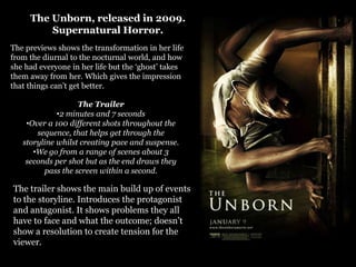 The Unborn, released in 2009.
         Supernatural Horror.
The previews shows the transformation in her life
from the diurnal to the nocturnal world, and how
she had everyone in her life but the ‘ghost’ takes
them away from her. Which gives the impression
that things can’t get better.

                   The Trailer
             •2 minutes and 7 seconds
    •Over a 100 different shots throughout the
       sequence, that helps get through the
   storyline whilst creating pace and suspense.
      •We go from a range of scenes about 3
    seconds per shot but as the end draws they
         pass the screen within a second.

The trailer shows the main build up of events
to the storyline. Introduces the protagonist
and antagonist. It shows problems they all
have to face and what the outcome; doesn’t
show a resolution to create tension for the
viewer.
 
