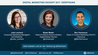 Eröffnung #DMKwomen
Beate Mader, Julia Lenhard, Ben Harmanus
DIGITAL MARKETING KICKOFF 2017: WEBINAR AGENDA
9.30 Uhr
Content-Recycling: So wird ein einzelnes Webinar zur
Leadgenerierungs-Maschine
Julia Lenhard, GoToWebinar
So sprichst Du mit Account-Based Marketing (ABM)
zielgerichtet Deine Wunschkunden an
Melanie Gipp, Marketo
10.00 Uhr
10.20 Uhr
10.40 Uhr Kaffeepause
Mit Social Media Command Centers Datensilos
aufbrechen und bessere Insights gewinnen
Susanne Ullrich, Brandwatch
Conversion Optimierung: Mit A/B Tests und Personalisierung zu
einer besseren Customer Experience
Cornelia Seitz, AB Tasty
Speakerinnen-Panel: Marketing-Trends, Fragen &
Antworten + Abschluss
Julia Lenhard, Melanie Gipp, Susanne Ullrich, Cornelia Seitz
10.50 Uhr
11.10 Uhr
11.30 Uhr
@Unbounce_DE @GoToWebinar #DMKwomen
 