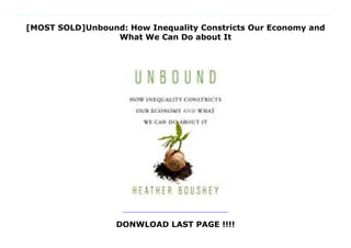 [MOST SOLD]Unbound: How Inequality Constricts Our Economy and
What We Can Do about It
DONWLOAD LAST PAGE !!!!
From one of Washington's most influential voices on economic policy, a lively and original argument that reducing inequality is not just fair but also key to delivering broadly shared economic growth and stability.Do we have to choose between equality and prosperity? Many think that reducing economic inequality would require such heavy-handed interference with market forces that it would stifle economic growth. Heather Boushey, one of Washington's most influential economic voices, insists nothing could be further from the truth. Presenting cutting-edge economics with journalistic verve, she shows how rising inequality has become a drag on growth and an impediment to a competitive US marketplace for employers and employees alike.Boushey argues that inequality undermines growth in three ways. It obstructs the supply of talent, ideas, and capital as wealthy families monopolize the best educational, social, and economic opportunities. It also subverts private competition and public investment. Powerful corporations muscle competitors out of business, in the process costing consumers, suppressing wages, and hobbling innovation, while governments underfund key public goods that make the American Dream possible, from schools to transportation infrastructure to information and communication technology networks. Finally, it distorts consumer demand as stagnant wages and meager workplace benefits rob ordinary people of buying power and pushes the economy toward financial instability.Boushey makes this case with a clear, accessible tour of the best of contemporary economic research, while also injecting a passion for her subject gained through years of research into the economics of work-life conflict and policy work in the trenches of federal government. Unbound exposes deep problems in the US economy, but its conclusion is optimistic. We can preserve the best of our nation's economic and political traditions, and improve on them, by pursuing policies that reduce inequality--and by
doing so, boost broadly shared economic growth.
 