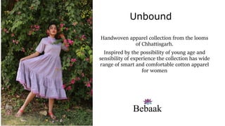 Handwoven apparel collection from the looms
of Chhattisgarh.
Inspired by the possibility of young age and
sensibility of experience the collection has wide
range of smart and comfortable cotton apparel
for women
Unbound
 