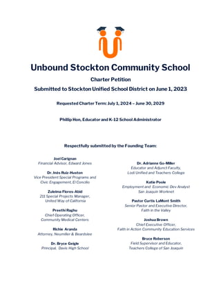 Unbound Stockton Community School
Charter Petition
Submitted to Stockton Unified School District on June 1, 2023
Requested Charter Term: July 1, 2024 – June 30, 2029
Lead Petitioner Contact Information:
Phillip Hon, Educator and K-12 School Administrator
Address: 2940 Michigan Ave, Stockton, Ca. 95204
Email: phillip.hon@unboundstockton.org
Phone: 209.298.0130
Respectfully submitted by the Founding Team:
Joel Carignan
Financial Advisor, Edward Jones
Dr. Inés Ruiz-Huston
Vice President Special Programs and
Civic Engagement, El Concilio
Zuleima Flores-Abid
211 Special Projects Manager,
United Way of California
Preethi Raghu
Chief Operating Officer,
Community Medical Centers
Richie Aranda
Attorney, Neumiller & Beardslee
Dr. Bryce Geigle
Principal, Davis High School
Dr. Adrianne Go-Miller
Educator and Adjunct Faculty,
Lodi Unified and Teachers College
Katie Poole
Employment and Economic Dev Analyst
San Joaquin Worknet
Pastor Curtis LaMont Smith
Senior Pastor and Executive Director,
Faith in the Valley
Joshua Brown
Chief Executive Officer,
Faith in Action Community Education Services
Bruce Roberson
Field Supervisor and Educator,
Teachers College of San Joaquin
 