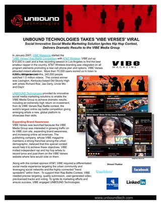 UNBOUND TECHNOLOGIES TAKES 'VIBE VERSES' VIRAL
           Social Innovative Social Media Marketing Solution Ignites Hip Hop Contest,
                       Delivers Dramatic Results to the VIBE Media Group

In January 2007, VIBE Magazine started the
quot;VIBE Versesquot; Rap Battle Competition with AT&T Wireless. VIBE put up
$10,000 in cash and a free recording session in Los Angeles to find the best
amateur rapper in the country. AT&T Wireless branding was integrated on all
program elements promoting a new cell phone plan and options. VIBE Verses
attracted instant attention. More than 70,000 users signed up to listen to
4,000 user-generated
videos. Within two months, 340,000 people
watched 1.5 million videos. The contest winner
was Lexington, Kentucky-based Old Skooly High
with artists Richard Roe, Jae Derty, Uncle Mic
and DayV.

UNBOUND Technologies provided its innovative
social media marketing solutions to enable the
VIBE Media Group to achieve dramatic results,
including an extremely high return on investment,
from its VIBE Verses Rap Battle contest, the
world’s largest online rap battle competition giving
emerging artists a new, global platform to
showcase their skills.

Expanding Brand Awareness
VIBE Verses was launched because the VIBE
Media Group was interested in growing traffic on
its VIBE.com site, expanding brand awareness,
and increasing online ad revenues. The
publishing company, whose VIBE magazine
maintains a strong franchise among the urban
demographic, believed that this special contest
would help it to achieve these objectives. VIBE
invited independent rap and hip hop artists to
record lyrics and post them on the VIBE Verses
website where fans would vote on them.
                                                                                                 Sapna Rohra

Along with the contest sponsor AT&T, VIBE required a differentiated            Shivani Thakkar
social media experience targeting the urban community and
leveraging social networks and the highly connected quot;trend
spreadersquot; within them. To support their Rap Battle Contest, VIBE
needed precise targeting, quality submission, user-generated video,
pre-licensed tracks and voting. To ignite its marketing efforts and
ensure success, VIBE engaged UNBOUND Technologies.




                                                                      www.unboundtech.com
 