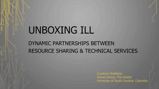 UNBOXING ILL
DYNAMIC PARTNERSHIPS BETWEEN
RESOURCE SHARING & TECHNICAL SERVICES
Courtney McAllister
Daniel Library, The Citadel
University of South Carolina: Columbia
 