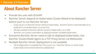 About Rancher Server
➢ Provide the user with GUI/API
➢ Rancher Server depend on Kubernetes Cluster (Need to be deployed
before start to run Rancher Server)
○ If you try to run Rancher Server without Kubernetes, Rancher Server automatically try to
build all in one Kubernetes on same host
○ All data related to Rancher will be stored in Kubernetes as a CRD
○ Rancher run custom controllers to deploy/maintain multiple Kubernetes
➢ Everytime Rancher Server need to talk to deployed Kubernetes, Use
Rancher Cluster/Node Agent as a TCP Proxy Server via Websocket
➢ Multiple Rancher Server deployment is not available
○ HA Configuration is available but This is just run 1 Rancher Server on multi-node
Kubernetes environment behind Loadbalancer
5
1. Rancher 2.0 Overview
 