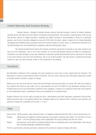 All information contained in this catalogue has been prepared to assist users in their requirements for Fasteners. The
information is based on International Fastener Standards. All such source material and information beyond the control
of Deepak fastener Ltd (DFL) is subject to change.
Whilst every care has been taken to ensure that all information and technical data is accurate, DFL will not be liable to
any customer that relies on any matter, fact or representation nor will it be liable for any subsequent damage or loss
resulting from the use of any information contained in this catalogue. Customers are advised to make their own enquiries
or seek independent advice regarding the fitness and suitability of the products listed.
Deepak Fasteners Ltd. has the right to change the price, specifications and other particulars contained in this pricelist,
without any prior notice. The products listed in this catalogue might not be stocked at DFL at all times and customers are
advised to enquire the availability of the same. E. & O.E.
.
.
.
Deepak Fasteners through its Unbrako Division warrants that these products conform to industry standards
specified herein and will be free from defects in materials and workmanship. This warranty is expressly given in lieu of any
and all other express or implied warranties, including any implied warranty of merchantability or fitness for a particular
purpose, and in lieu of any other obligation on our part of DFL will at its option, repair or replace free of charge (excluding
all shipping and handling costs) any products which have not been subject to misuse, abuse, or modification and which in its
sole determination were not manufactured in compliance with the warranty given above.
The remedy provided herein shall be the exclusive remedy for any breach of warranty or any claim arising in any
way out of the manufacture, sale or use of these products. In no event shall Deepak Fasteners be liable for consequential,
incidental or any other damages of any nature whatsoever except those specifically provided herein for any breach of warranty
or any claim arising in any way of the manufacture, sale or use of these products. No other person is authorised by Deepak
Fasteners to give any other warranty, written or oral, pertaining to the products. .
Disclaimer
Limited Warranty And Exclusive Remedy
Surface Finish : All the products, unless otherwise order, are supplied in black thermal finish with a coat of rust preventive oil.
Packing : All products are supplied in standard packing as described in respective price tables. For sizes M6 (1/4) and
above – 3% extra packing charges will be applicable if the order quantity is less than one carton.
Plating : No guarantee can be given for Unbrako products which are plated by users or by outside plates, who may not
have considered hydrogen embrittlement problem.
Note
The Price, specifications and other particulars contained in this pricelist are subject to change with notice.
 