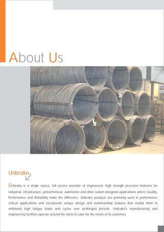 Unbrako is a single source, full service provider of engineered, high strength precision fasteners for
industrial, infrastructure, petrochemical, automotive and other custom designed applications where Quality,
Performance and Reliability make the difference. Unbrako products are primarily used in performance
critical applications and incorporate unique design and workmanship features that enable them to
withstand high fatigue loads and cycles over prolonged periods. Unbrako's manufacturing and
engineering facilities operate around the clock to cater for the needs of its customers.
Unbrako
A Ubout s
 