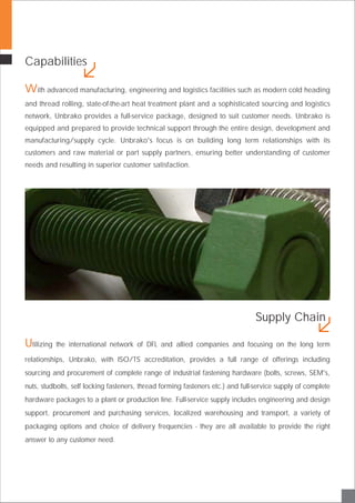 Capabilities
With advanced manufacturing, engineering and logistics facilities such as modern cold heading
and thread rolling, state-of-the-art heat treatment plant and a sophisticated sourcing and logistics
network, Unbrako provides a full-service package, designed to suit customer needs. Unbrako is
equipped and prepared to provide technical support through the entire design, development and
manufacturing/supply cycle. Unbrako's focus is on building long term relationships with its
customers and raw material or part supply partners, ensuring better understanding of customer
needs and resulting in superior customer satisfaction.
Utilizing the international network of DFL and allied companies and focusing on the long term
relationships, Unbrako, with ISO/TS accreditation, provides a full range of offerings including
sourcing and procurement of complete range of industrial fastening hardware (bolts, screws, SEM's,
nuts, studbolts, self locking fasteners, thread forming fasteners etc.) and full-service supply of complete
hardware packages to a plant or production line. Full-service supply includes engineering and design
support, procurement and purchasing services, localized warehousing and transport, a variety of
packaging options and choice of delivery frequencies - they are all available to provide the right
answer to any customer need.
Supply Chain
 