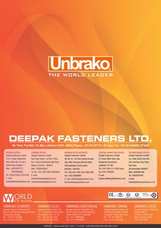 UNBRAKO (EUROPE)
Deepak Fasteners (Shannon) Ltd.
Bays 25-30 Shannon Industrial Estate,
County Clare, Ireland
Ph.: +353-61-716-500
Fax: +353-61-716-584
UNBRAKO (U.K.)
Deepak Fasteners (U.K.) Ltd.
12-14 Tower Street, New town
Birmingham - B19 3rr, U.K.
Ph.: +44-121-333-4610
Fax: +44-121-333-4525
UNBRAKO (AUSTRALIA)
Deepak Fasteners (Australia) Ltd.
67-69 Licola Crescent Dandenong
South Victoria 3175, Australia
Ph.: +61-3-98940026
Fax: +61-3-98940038
UNBRAKO (INDIA)
Deepak Fasteners (India) Ltd.
4th Floor, First Mall, The Mall
Ludhiana- 141001 (pb.) India
Ph.: +91-161-3911111
Fax: +91-161-2774400
UNBRAKO (USA)
Deepak Fasteners (USA) Ltd.
Interfast Miami
12400 Sw 134th Court
Miami, Florida 33186
1-877-669-9024
website: www.unbrako.com / e-mail: unbrakosales@unbrako.com
ORLDIDE Access
BSI
0045
BSI
ISO/TS 16949:2009ISO 9001:2008
 