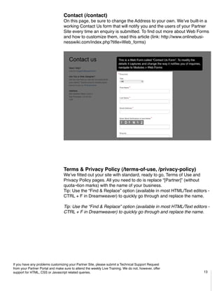 Contact (/contact)
                                  On this page, be sure to change the Address to your own. We’ve built-in a
                                  working Contact Us form that will notify you and the users of your Partner
                                  Site every time an enquiry is submitted. To find out more about Web Forms
                                  and how to customize them, read this article (link: http://www.onlinebusi-
                                  nesswiki.com/index.php?title=Web_forms)




                                  Terms & Privacy Policy (/terms-of-use, /privacy-policy)
                                  We’ve fitted out your site with standard, ready to go, Terms of Use and
                                  Privacy Policy pages. All you need to do is replace “[Partner]” (without
                                  quota¬tion marks) with the name of your business.
                                  Tip: Use the “Find & Replace” option (available in most HTML/Text editors -
                                  CTRL + F in Dreamweaver) to quickly go through and replace the name.

                                  Tip: Use the “Find & Replace” option (available in most HTML/Text editors -
                                  CTRL + F in Dreamweaver) to quickly go through and replace the name.
                                  	




If you have any problems customizing your Partner Site, please submit a Technical Support Request
from your Partner Portal and make sure to attend the weekly Live Training. We do not, however, offer
support for HTML, CSS or Javascript related queries.                                                      13
 
