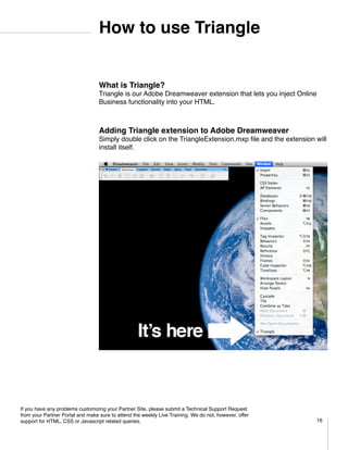 How to use Triangle


                                  What is Triangle?
                                  Triangle is our Adobe Dreamweaver extension that lets you inject Online
                                  Business functionality into your HTML.	



                                  Adding Triangle extension to Adobe Dreamweaver
                                  Simply double click on the TriangleExtension.mxp file and the extension will
                                  install itself.




If you have any problems customizing your Partner Site, please submit a Technical Support Request
from your Partner Portal and make sure to attend the weekly Live Training. We do not, however, offer
support for HTML, CSS or Javascript related queries.                                                      16
 
