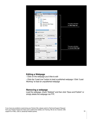 Editing a Webpage
                                  ƒƒClick   on the webpage you’d like to edit
                                  ƒƒClick
                                        the “Load Live” button to load a published webpage / Click “Load
                                  Working” to load an unpublished webpage



                                  Removing a webpage
                                  Load the webpage, check “Deleted” and then click “Save and Publish” or
                                  simply delete the webpage via FTP.




If you have any problems customizing your Partner Site, please submit a Technical Support Request
from your Partner Portal and make sure to attend the weekly Live Training. We do not, however, offer
support for HTML, CSS or Javascript related queries.                                                       18
 