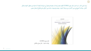 ٧
‫عمل‬‫إطار‬
(
(COSO
‫داخلية‬‫رقابة‬
–
‫متكامل‬‫عمل‬‫إطار‬
‫عمل‬‫إطار‬ ‫اختيار‬ ‫تم‬،‫ذلك‬‫على‬‫وبناء‬
(COSO)
‫ر‬‫منظو‬‫من‬‫الداخلية‬ ‫الرقابة‬ ‫ضوابط‬ ‫إلى‬ ‫وينظر‬‫مفصلة‬‫إرشادات‬‫يقدم‬ ‫لكونه‬
‫بشكل‬ ‫الجهة‬
‫معين‬‫مجال‬ ‫و‬
‫أ‬
‫ا‬‫قطاع‬ ‫على‬ ‫التركيز‬ ‫دون‬‫عامة‬‫توجيهات‬‫ويقدم‬ ،‫التنفيذ‬ ‫مرحلة‬‫من‬ ‫االعتبار‬‫عين‬ ‫في‬‫النضج‬‫خذ‬
‫أ‬
‫ويا‬ ،‫كامل‬
.
 