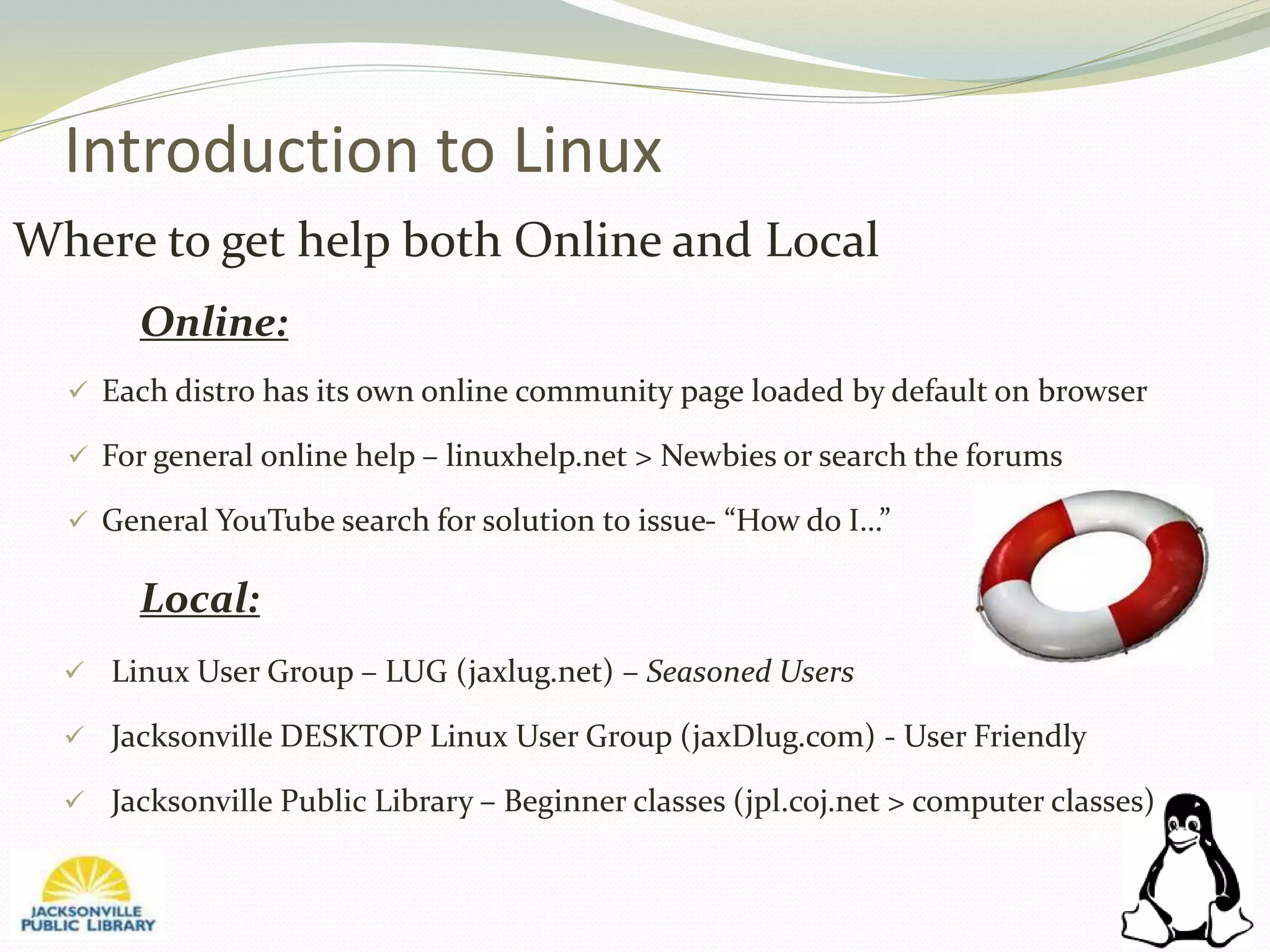 Introduction to Linux
Where to get help both Online and Local
Online:
 Each distro has its own online community page loaded by default on browser
 For general online help – linuxhelp.net > Newbies or search the forums
 General YouTube search for solution to issue- “How do I…”
Local:
 Linux User Group – LUG (jaxlug.net) – Seasoned Users
 Jacksonville DESKTOP Linux User Group (jaxDlug.com) - User Friendly
 Jacksonville Public Library – Beginner classes (jpl.coj.net > computer classes)
 