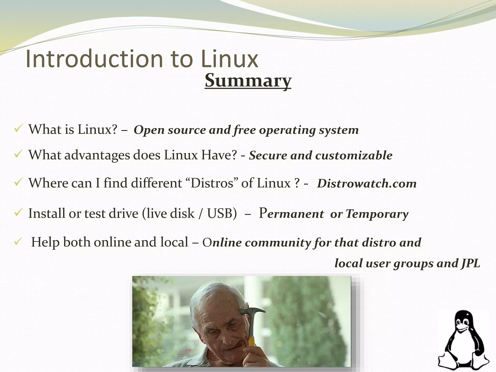 Introduction to Linux
Summary
 What is Linux? – Open source and free operating system
 What advantages does Linux Have? - Secure and customizable
 Where can I find different “Distros” of Linux ? - Distrowatch.com
 Install or test drive (live disk / USB) – Permanent or Temporary
 Help both online and local – Online community for that distro and
local user groups and JPL
 