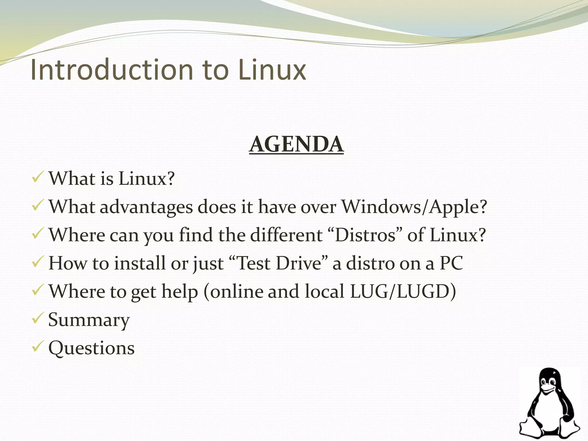 Introduction to Linux
AGENDA
 What is Linux?
 What advantages does it have over Windows/Apple?
 Where can you find the different “Distros” of Linux?
 How to install or just “Test Drive” a distro on a PC
 Where to get help (online and local LUG/LUGD)
 Summary
 Questions
 